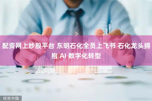 配资网上炒股平台 东明石化全员上飞书 石化龙头拥抱 AI 数字化转型