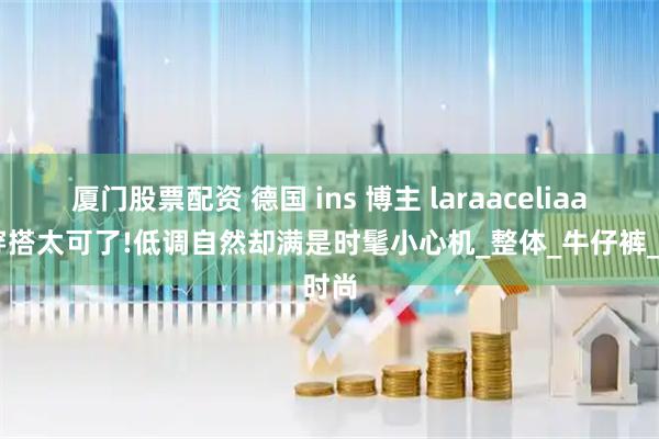 厦门股票配资 德国 ins 博主 laraaceliaa 的穿搭太可了!低调自然却满是时髦小心机_整体_牛仔裤_时尚