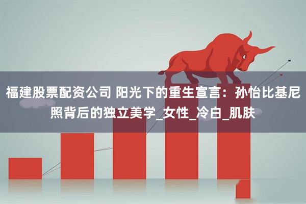 福建股票配资公司 阳光下的重生宣言：孙怡比基尼照背后的独立美学_女性_冷白_肌肤