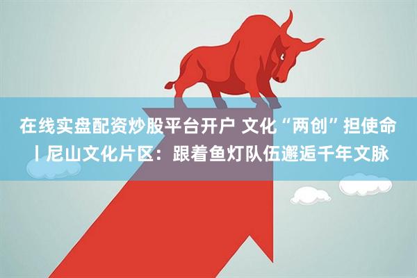 在线实盘配资炒股平台开户 文化“两创”担使命丨尼山文化片区：跟着鱼灯队伍邂逅千年文脉